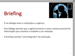 Briefing
É um diálogo entre a instituição e a agência.

Este diálogo permite que a agência levante o maior número possível de
informações que orientem o trabalho a ser realizado.

O briefing constrói “uma fotografia” da instituição.




                                                                    3
 
