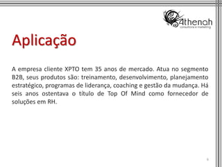 Aplicação
A empresa cliente XPTO tem 35 anos de mercado. Atua no segmento
B2B, seus produtos são: treinamento, desenvolvimento, planejamento
estratégico, programas de liderança, coaching e gestão da mudança. Há
seis anos ostentava o título de Top Of Mind como fornecedor de
soluções em RH.




                                                                    6
 