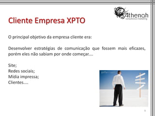 Cliente Empresa XPTO
O principal objetivo da empresa cliente era:

Desenvolver estratégias de comunicação que fossem mais eficazes,
porém eles não sabiam por onde começar....

Site;
Redes sociais;
Mídia impressa;
Clientes....




                                                               8
 