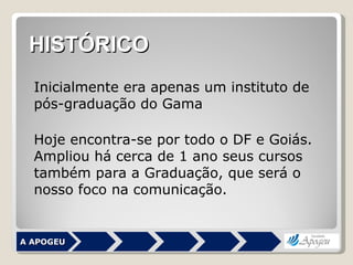 A APOGEU Inicialmente era apenas um instituto de pós-graduação do Gama Hoje encontra-se por todo o DF e Goiás. Ampliou há cerca de 1 ano seus cursos também para a Graduação, que será o nosso foco na comunicação. HISTÓRICO 