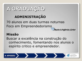 ADMINISTRAÇÃO 70 alunos em duas turmas noturnas Foco em Empreendedorismo Missão Buscar a excelência na construção do conhecimento, fomentando nos alunos o espírito critico e empreendedor.  A APOGEU A GRADUAÇÃO Apoio à Agência Júnior 