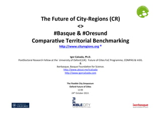 The	
  Future	
  of	
  City-­‐Regions	
  (CR)	
  
<>	
  
#Basque	
  &	
  #Oresund	
  
Compara@ve	
  Territorial	
  Benchmarking	
  
hEp://www.cityregions.org	
  ®	
  
	
  
	
  

Igor	
  Calzada,	
  Ph.D.	
  
PostDoctoral	
  Research	
  Fellow	
  at	
  the	
  	
  University	
  of	
  Oxford	
  (UK).	
  	
  Future	
  of	
  Ci?es	
  FoC	
  Programme,	
  COMPAS	
  &	
  InSIS.	
  
&	
  	
  	
  
Ikerbasque,	
  Basque	
  Founda?on	
  for	
  Science.	
  
hLp://www.about.me/icalzada	
  
hLp://www.igorcalzada.com	
  	
  
	
  
The	
  Flexible	
  City	
  Symposium	
  
Oxford	
  Future	
  of	
  Ci@es	
  
12:00	
  
th	
  October	
  2013.	
  
24

 