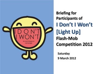Briefing for
Participants of
I Don’t I Won’t
[Light Up]
Flash-Mob
Competition 2012
Saturday
9 March 2012
 