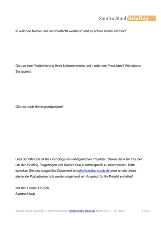 Sandra StaubBriefing

In welchen Medien soll veröffentlicht werden? Gibt es schon Media-Partner?




Gibt es eine Positionierung Ihres Unternehmens und / oder des Produktes? Wie könnte
Sie lauten?




Gibt es noch Hintergrundwissen?




Dies Schriftstück ist die Grundlage von erfolgreichen Projekten. Vielen Dank für Ihre Zeit
um den Briefing-Fragebogen von Sandra Staub umfangreich zu beantworten. Bitte
schicken Sie das ausgefüllte Dokument an info@sandra-staub.de oder an die unten
stehende Postadresse. Ich werde umgehend ein Angebot für Ihr Projekt erstellen!


Mit den Besten Grüßen,
Sandra Staub




Sandra Staub, Gollierstr. 3, 80339 München, info@sandra-staub.de Mobil: 0151 / 178 188 54   3 von 3
 
