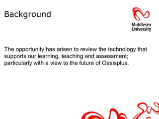 Background



The opportunity has arisen to review the technology that
supports our learning, teaching and assessment;
particularly with a view to the future of Oasisplus.
 