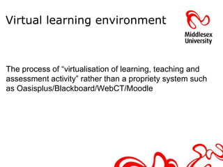 Virtual learning environment



The process of “virtualisation of learning, teaching and
assessment activity” rather than a propriety system such
as Oasisplus/Blackboard/WebCT/Moodle
 