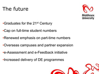The future

•Graduates for the 21st Century

•Cap on full-time student numbers

•Renewed emphasis on part-time numbers

•Overseas campuses and partner expansion

•e-Assessment and e-Feedback initiative

•Increased delivery of DE programmes
 