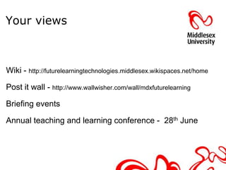 Your views



Wiki - http://futurelearningtechnologies.middlesex.wikispaces.net/home

Post it wall - http://www.wallwisher.com/wall/mdxfuturelearning

Briefing events

Annual teaching and learning conference - 28th June
 