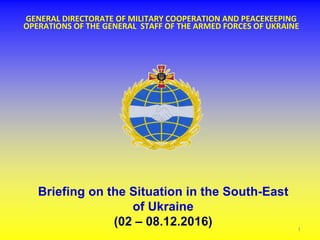 GENERAL DIRECTORATE OF MILITARY COOPERATION AND PEACEKEEPING
OPERATIONS OF THE GENERAL STAFF OF THE ARMED FORCES OF UKRAINE
Briefing on the Situation in the South-East
of Ukraine
(02 – 08.12.2016) 1
 