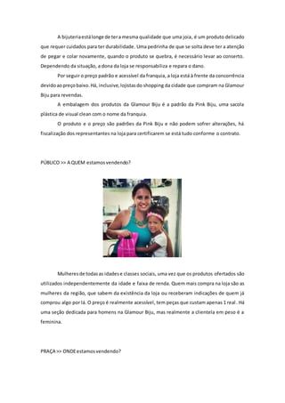 A bijuteriaestálonge de tera mesma qualidade que uma joia, é um produto delicado
que requer cuidados para ter durabilidade. Uma pedrinha de que se solta deve ter a atenção
de pegar e colar novamente, quando o produto se quebra, é necessário levar ao conserto.
Dependendo da situação, a dona da loja se responsabiliza e repara o dano.
Por seguir o preço padrão e acessível da franquia, a loja está à frente da concorrência
devidoaopreçobaixo.Há, inclusive, lojistasdo shopping da cidade que compram na Glamour
Biju para revendas.
A embalagem dos produtos da Glamour Biju é a padrão da Pink Biju, uma sacola
plástica de visual clean com o nome da franquia.
O produto e o preço são padrões da Pink Biju e não podem sofrer alterações, há
fiscalização dos representantes na loja para certificarem se está tudo conforme o contrato.
PÚBLICO >> A QUEM estamosvendendo?
Mulheresde todasas idadese classes sociais, uma vez que os produtos ofertados são
utilizados independentemente da idade e faixa de renda. Quem mais compra na loja são as
mulheres da região, que sabem da existência da loja ou receberam indicações de quem já
comprou algo por lá. O preço é realmente acessível, tem peças que custam apenas 1 real. Há
uma seção dedicada para homens na Glamour Biju, mas realmente a clientela em peso é a
feminina.
PRAÇA >> ONDEestamosvendendo?
 