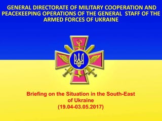 GENERAL DIRECTORATE OF MILITARY COOPERATION AND
PEACEKEEPING OPERATIONS OF THE GENERAL STAFF OF THE
ARMED FORCES OF UKRAINE
Briefing on the Situation in the South-East
of Ukraine
(19.04-03.05.2017)
 