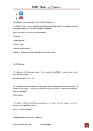 ESTM Marketing Turistico




Web Design, Social Media, Ecommerce, Online Marketing …

A utilização destas e outras aplicações possibilitam a expansão das ferramentas de marketing
da empresa, tendo por suporte o ambiente da internet.

Assim a promoção de vendas realiza-se através:

- Internet;

- Telemarketing;

-Venda direta;

- Vendas personalizadas;

- Relações públicas e intercomunicação com os mass media;




12- A Mudança



«A mudança é cientifico; o progresso é ético; mudança é indubitável, enquanto progresso é
uma questão polémica.»

Bertrand Russell (1872-1970)



«A mudança incremental não chega. Os modelos tradicionais de como dirigir organizações já
não fazem o que agora é necessário. Toda a tradição de comando e controlo está virada de
cabeça para baixo.»

Richar Pascale



«A mudança é a lei da vida. E aqueles que apenas olham para opassado ou para o presente
irão com certeza perder o futuro.»

Rober F. Kenedy(1925-68)



«Nada é permanente exceto a mudança.»



António Correia de Barros             aluno:4090646
                                                                                               10
 