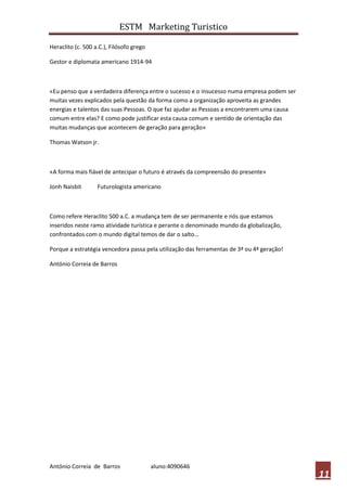 ESTM Marketing Turistico

Heraclito (c. 500 a.C.), Filósofo grego

Gestor e diplomata americano 1914-94



«Eu penso que a verdadeira diferença entre o sucesso e o insucesso numa empresa podem ser
muitas vezes explicados pela questão da forma como a organização aproveita as grandes
energias e talentos das suas Pessoas. O que faz ajudar as Pessoas a encontrarem uma causa
comum entre elas? E como pode justificar esta causa comum e sentido de orientação das
muitas mudanças que acontecem de geração para geração»

Thomas Watson jr.



«A forma mais fiável de antecipar o futuro é através da compreensão do presente»

Jonh Naisbit       Futurologista americano



Como refere Heraclito 500 a.C. a mudança tem de ser permanente e nós que estamos
inseridos neste ramo atividade turística e perante o denominado mundo da globalização,
confrontados com o mundo digital temos de dar o salto…

Porque a estratégia vencedora passa pela utilização das ferramentas de 3ª ou 4ª geração!

António Correia de Barros




António Correia de Barros                 aluno:4090646
                                                                                            11
 