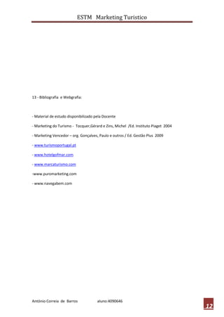 ESTM Marketing Turistico




13 - Bibliografia e Webgrafia:



- Material de estudo disponibilizado pela Docente

- Marketing do Turismo - Tocquer,Gérard e Zins, Michel /Ed. Instituto Piaget 2004

- Marketing Vencedor – org. Gonçalves, Paulo e outros / Ed. Gestão Plus 2009

- www.turismoportugal.pt

- www.hotelgofmar.com

- www.marcaturismo.com

-www.puromarketing.com

- www.navegabem.com




António Correia de Barros             aluno:4090646
                                                                                    12
 