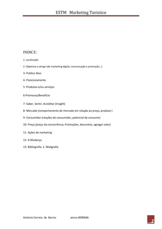 ESTM Marketing Turistico




INDICE:
1. Localização

2- Objetivos a atingir (de marketing digital, comunicação e promoção…)

3- Publico Alvo

4- Posicionamento

5- Produtos e/ou serviços

6-Promessa/Benefício

7- Saber, Sentir, Acreditar (Insight)

8- Mercado (comportamento do mercado em relação ao preço, produto )

9- Consumidor (reações do consumidor, potencial de consumo)

10- Preço (preço da concorrência, Promoções, descontos, agregar valor)

11- Ações de marketing

12- A Mudança

13- Bibliografia e Webgrafia




António Correia de Barros                aluno:4090646
                                                                         2
 