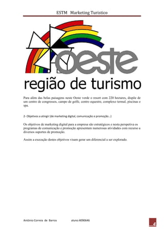 ESTM Marketing Turistico




Para além das belas paisagens neste Oeste verde o resort com 220 hectares, dispõe de
um centro de congressos, campo de golfe, centro equestre, complexo termal, piscinas e
spa.


2- Objetivos a atingir (de marketing digital, comunicação e promoção…)

Os objetivos de marketing digital para a empresa são estratégicos e nesta perspetiva os
programas de comunicação e promoção apresentam numerosas atividades com recurso a
diversos suportes de promoção.

Assim a execução destes objetivos visam gerar um diferencial a ser explorado.




António Correia de Barros            aluno:4090646
                                                                                          4
 