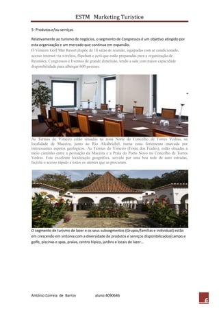 ESTM Marketing Turistico

5- Produtos e/ou serviços

Relativamente ao turismo de negócios, o segmento de Congressos é um objetivo atingido por
esta organização e um mercado que continua em expansão.
O Vimeiro Golf Mar Resort dispõe de 18 salas de reunião, equipadas com ar condicionado,
acesso internet via wireless, flipchart e ecrã que estão preparadas para a organização de
Reuniões, Congressos e Eventos de grande dimensão, tendo a sala com maior capacidade
disponibilidade para albergar 600 pessoas.




As Termas do Vimeiro estão situadas na zona Norte do Concelho de Torres Vedras, na
localidade de Maceira, junto ao Rio Alcabrichel, numa zona fortemente marcada por
interessantes aspetos geológicos. As Termas do Vimeiro (Fonte dos Frades), estão situadas a
meio caminho entre a povoação da Maceira e a Praia do Porto Novo no Concelho de Torres
Vedras. Esta excelente localização geográfica, servida por uma boa rede de auto estradas,
facilita o acesso rápido a todos os utentes que as procuram.




O segmento de turismo de lazer e os seus subsegmentos (Grupos/famílias e individual) estão
em crescendo em sintonia com a diversidade de produtos e serviços disponibilizados(campo e
golfe, piscinas e spas, praias, centro hípico, jardins e locais de lazer…




António Correia de Barros            aluno:4090646
                                                                                              6
 