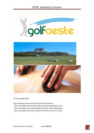 ESTM Marketing Turistico




6-Promessa/Benefício

Nas campanhas promocionais são objetivos da empresa:
- Que a mensagem promocional chegue aos segmentos/público-alvo;
- Que a mensagem seja entendida pelo mercado e pelos stakeholders;
- Que a mensagem estimule os recetores a fim de entrarem em ação;




António Correia de Barros           aluno:4090646
                                                                     7
 