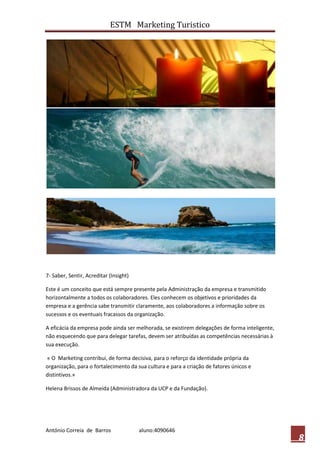 ESTM Marketing Turistico




7- Saber, Sentir, Acreditar (Insight)

Este é um conceito que está sempre presente pela Administração da empresa e transmitido
horizontalmente a todos os colaboradores. Eles conhecem os objetivos e prioridades da
empresa e a gerência sabe transmitir claramente, aos colaboradores a informação sobre os
sucessos e os eventuais fracassos da organização.

A eficácia da empresa pode ainda ser melhorada, se existirem delegações de forma inteligente,
não esquecendo que para delegar tarefas, devem ser atribuídas as competências necessárias à
sua execução.

« O Marketing contribui, de forma decisiva, para o reforço da identidade própria da
organização, para o fortalecimento da sua cultura e para a criação de fatores únicos e
distintivos.»

Helena Brissos de Almeida (Administradora da UCP e da Fundação).




António Correia de Barros               aluno:4090646
                                                                                                8
 