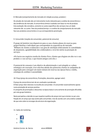 ESTM Marketing Turistico


8- Mercado (comportamento do mercado em relação ao preço, produto )

Os estudos de mercado são um instrumento muito relevante para a análise da concorrência e
das tendências de mercado. A concorrência direta é avaliada com base no mix do produto.
Esta avaliação não considera, somente os custos específicos dos serviços mas um dado
relevante são os custos fixos do produto/serviço e a análise do comportamento de mercado
face aos produtos concorrentes e à sua correspondente penetração.



9- Consumidor (reações do consumidor, potencial de consumo)

O grupo de hoteleiro tem disponíveis para os seus clientes planos de reservas para
grupos/famílias e individuais que correspondem às expectativas do mercado.
 Milhares de clientes evidenciam o seu grau de satisfação relativamente às comodidades
de alojamento, agradabilidade dos colaboradores e nível de mérito na prestação de
serviços.

«Os lucros nos negócios resulta de clientes fixos, clientes que elogiam em alta voz o seu
produto e o seu serviço, e que trazem amigos com eles.»


O potencial de consumo é um objetivo da administração e será atingido se o plano
estratégico em execução, tiver uma boa adesão dos potenciais clientes às campanhas de
angariação para conseguir um maior número de reservas nas épocas baixa e média,
estratégia de combate à sazonalidade.


10- Preço (preço da concorrência, Promoções, descontos, agregar valor)

O preço da concorrência tem de ser analisado e ponderado.
O fator preço não é decisivo na escolha do consumidor. O consumidor essencialmente aposta
numa prestação de serviços positiva.
A campanha de promoções e descontos na época baixa é uma vertente de promoção difundida
por este grupo hoteleiro.

Nesta perspetiva a decisão no que respeita à política de preços tem que orientar-se por uma
fixação de um preço que seja aceite pelo consumidor, mas de acordo com uma análise cuidada
de que este cobre os encargos da estrutura da organização.



11- Ações de marketing




António Correia de Barros            aluno:4090646
                                                                                              9
 
