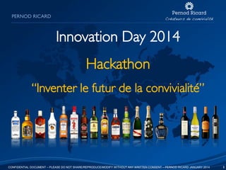 PERNOD RICARD

Innovation Day 2014
Hackathon
“Inventer le futur de la convivialité”

CONFIDENTIAL DOCUMENT – PLEASE DO NOT SHARE/REPRODUCE/MODIFY WITHOUT ANY WRITTEN CONSENT – PERNOD RICARD JANUARY 2014

1

 