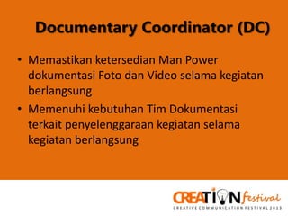 Documentary Coordinator (DC)
• Memastikan ketersedian Man Power
dokumentasi Foto dan Video selama kegiatan
berlangsung
• Memenuhi kebutuhan Tim Dokumentasi
terkait penyelenggaraan kegiatan selama
kegiatan berlangsung

 