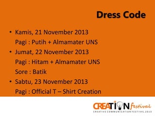 Dress Code
• Kamis, 21 November 2013
Pagi : Putih + Almamater UNS
• Jumat, 22 November 2013
Pagi : Hitam + Almamater UNS
Sore : Batik
• Sabtu, 23 November 2013
Pagi : Official T – Shirt Creation

 