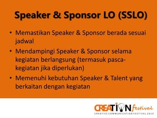 Speaker & Sponsor LO (SSLO)
• Memastikan Speaker & Sponsor berada sesuai
jadwal
• Mendampingi Speaker & Sponsor selama
kegiatan berlangsung (termasuk pascakegiatan jika diperlukan)
• Memenuhi kebutuhan Speaker & Talent yang
berkaitan dengan kegiatan

 
