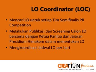 LO Coordinator (LOC)
• Mencari LO untuk setiap Tim Semifinalis PR
Competition
• Melakukan Publikasi dan Screening Calon LO
bersama dengan Ketua Panitia dan Jajaran
Presidium Himakom dalam menentukan LO
• Mengkoordinasi Jadwal LO per hari

 
