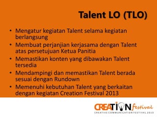 Talent LO (TLO)
• Mengatur kegiatan Talent selama kegiatan
berlangsung
• Membuat perjanjian kerjasama dengan Talent
atas persetujuan Ketua Panitia
• Memastikan konten yang dibawakan Talent
tersedia
• Mendampingi dan memastikan Talent berada
sesuai dengan Rundown
• Memenuhi kebutuhan Talent yang berkaitan
dengan kegiatan Creation Festival 2013

 