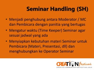 Seminar Handling (SH)
• Menjadi penghubung antara Moderator / MC
dan Pembicara dengan panitia yang bertugas
• Mengatur waktu (Time Keeper) Seminar agar
sesuai jadwal yang ada
• Menyiapkan kebutuhan materi Seminar untuk
Pembicara (Materi, Presentasi, dll) dan
menghubungkan ke Operator Seminar

 
