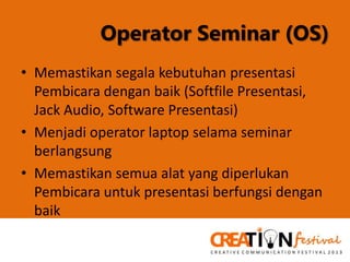 Operator Seminar (OS)
• Memastikan segala kebutuhan presentasi
Pembicara dengan baik (Softfile Presentasi,
Jack Audio, Software Presentasi)
• Menjadi operator laptop selama seminar
berlangsung
• Memastikan semua alat yang diperlukan
Pembicara untuk presentasi berfungsi dengan
baik

 