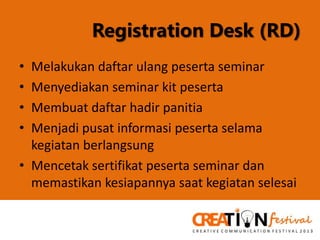 Registration Desk (RD)
•
•
•
•

Melakukan daftar ulang peserta seminar
Menyediakan seminar kit peserta
Membuat daftar hadir panitia
Menjadi pusat informasi peserta selama
kegiatan berlangsung
• Mencetak sertifikat peserta seminar dan
memastikan kesiapannya saat kegiatan selesai

 