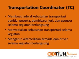 Transportation Coordinator (TC)
• Membuat jadwal kebutuhan transportasi
panitia, peserta, pembicara, juri, dan sponsor
selama kegiatan berlangsung
• Menyediakan kebutuhan transportasi selama
kegiatan
• Mengatur ketersediaan armada dan driver
selama kegiatan berlangsung

 