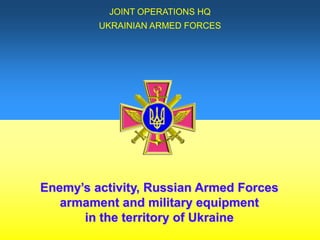 Enemy’s activity, Russian Armed Forces
armament and military equipment
in the territory of Ukraine
JOINT OPERATIONS HQ
UKRAINIAN ARMED FORCES
 