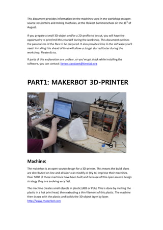  

    This document provides information on the machines used in the workshop on open‐
    source 3D‐printers and milling machines, at the Howest Summerschool on the 31st of 
    August. 
     
    If you prepare a small 3D‐object and/or a 2D‐profile to be cut, you will have the 
    opportunity to print/mill this yourself during the workshop. This document outlines 
    the parameters of the files to be prepared. It also provides links to the software you’ll 
    need. Installing this ahead of time will allow us to get started faster during the 
    workshop. Please do so. 

    If parts of this explanation are unclear, or you’ve got stuck while installing the 
    software, you can contact: lieven.standaert@timelab.org 

     



    PART1: MAKERBOT 3D-PRINTER




    Machine:
    The makerbot is an open‐source design for a 3D‐printer. This means the build plans 
    are distributed on‐line and all users can modify or (try to) improve their machines. 
    Over 5000 of these machines have been built and because of this open‐source design 
    strategy they are evolving very fast.  

    The machine creates small objects in plastic (ABS or PLA). This is done by melting the 
    plastic in a hot print head, then extruding a thin filament of this plastic. The machine 
    then draws with the plastic and builds the 3D‐object layer by layer. 
    http://www.makerbot.com 
 