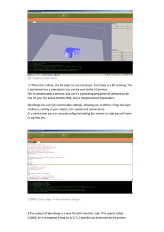  
3D‐model in replicatorG 

 2‐ When this is done, the 3D‐object is cut into layers. Each layer is a 2D drawing. This 
is converted into a description that can be sent to the 3D‐printer. 
This is complicated to achieve, but there’s a preconfigured piece of software to do 
this for you. It is called SKEINFORGE, and is integrated into ReplicatorG. 

Skeinforge has a lot of customizable settings, allowing you to define things like layer 
thickness, solidity of your object, print speed and temperature. 
As a novice user you can use preconfigured setting, but sooner or later you will need 
to dig into this. 

 




                                                                                              

GCODE of the object in the previous image 

 

3‐The output of Skeinforge is a text‐file with machine code. This code is called 
GCODE, en is in essence a long list of X,Y, Z‐coordinates to be sent to the printer. 
 