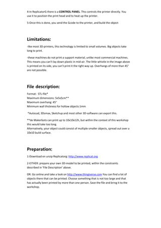 4‐In ReplicatorG there is a CONTROL PANEL. This controls the printer directly. You 
    use it to position the print head and to heat up the printer.  

    5‐Once this is done, you send the Gcode to the printer, and build the object 

     


    Limitations:
    ‐like most 3D‐printers, this technology is limited to small volumes. Big objects take 
    long to print. 

    ‐these machines do not print a support material, unlike most commercial machines. 
    This means you can’t lay down plastic in mid‐air. The little whistle in the image above 
    is printed on its side, you can’t print it the right way up. Overhangs of more than 45° 
    are not possible.  

 


    File description:
    Format:  STL‐file* 
    Maximum dimensions: 5x5x5cm** 
    Maximum overhang: 45° 
    Minimum wall thickness for hollow objects:1mm 

     *Autocad, 3Dsmax, Sketchup and most other 3D‐software can export this. 

    **de Makerbots can print up to 10x10x12h, but within the context of this workshop 
    this would take too long. 
    Alternatively, your object could consist of multiple smaller objects, spread out over a 
    10x10 build surface. 

     


    Preparation:
    1‐Download en unzip Replicatorg: http://www.replicat.org 

    2‐EITHER: prepare your own 3D‐model to be printed, within the constraints 
    described in ‘File Description’ above. 

    OR: Go online and take a look on http://www.thingiverse.com You can find a lot of 
    objects there that can be printed. Choose something that is not too large and that 
    has actually been printed by more than one person. Save the file and bring it to the 
    workshop. 
 
