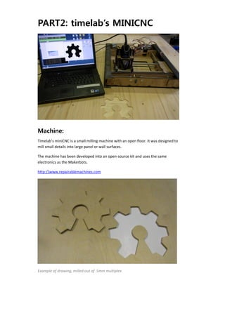 PART2: timelab’s MINICNC




                                                                                        


Machine:
Timelab’s miniCNC is a small milling machine with an open floor. It was designed to 
mill small details into large panel or wall surfaces. 

The machine has been developed into an open‐source kit and uses the same 
electronics as the Makerbots. 

http://www.repairablemachines.com 




                                                                                   

Example of drawing, milled out of  5mm multiplex 
 