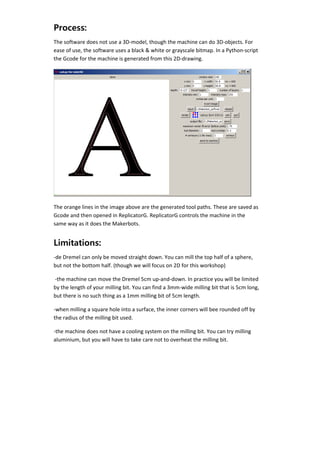 Process:
    The software does not use a 3D‐model, though the machine can do 3D‐objects. For 
    ease of use, the software uses a black & white or grayscale bitmap. In a Python‐script 
    the Gcode for the machine is generated from this 2D‐drawing. 




                                                                                          

    The orange lines in the image above are the generated tool paths. These are saved as 
    Gcode and then opened in ReplicatorG. ReplicatorG controls the machine in the 
    same way as it does the Makerbots. 


    Limitations:
    ‐de Dremel can only be moved straight down. You can mill the top half of a sphere, 
    but not the bottom half. (though we will focus on 2D for this workshop) 

     ‐the machine can move the Dremel 5cm up‐and‐down. In practice you will be limited 
    by the length of your milling bit. You can find a 3mm‐wide milling bit that is 5cm long, 
    but there is no such thing as a 1mm milling bit of 5cm length. 

    ‐when milling a square hole into a surface, the inner corners will bee rounded off by 
    the radius of the milling bit used. 

    ‐the machine does not have a cooling system on the milling bit. You can try milling 
    aluminium, but you will have to take care not to overheat the milling bit. 

     


 
 