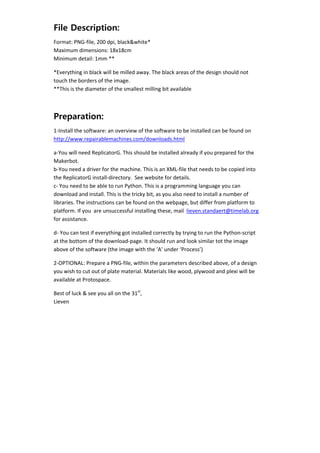 File Description:
    Format: PNG‐file, 200 dpi, black&white* 
    Maximum dimensions: 18x18cm 
    Minimum detail: 1mm ** 

    *Everything in black will be milled away. The black areas of the design should not 
    touch the borders of the image. 
    **This is the diameter of the smallest milling bit available 
     


    Preparation:
    1‐Install the software: an overview of the software to be installed can be found on 
    http://www.repairablemachines.com/downloads.html 

    a‐You will need ReplicatorG. This should be installed already if you prepared for the 
    Makerbot.  
    b‐You need a driver for the machine. This is an XML‐file that needs to be copied into 
    the ReplicatorG install‐directory.  See website for details. 
    c‐ You need to be able to run Python. This is a programming language you can 
    download and install. This is the tricky bit, as you also need to install a number of 
    libraries. The instructions can be found on the webpage, but differ from platform to 
    platform. If you  are unsuccessful installing these, mail  lieven.standaert@timelab.org 
    for assistance. 

    d‐ You can test if everything got installed correctly by trying to run the Python‐script 
    at the bottom of the download‐page. It should run and look similar tot the image 
    above of the software (the image with the ‘A’ under ‘Process’) 

    2‐OPTIONAL: Prepare a PNG‐file, within the parameters described above, of a design 
    you wish to cut out of plate material. Materials like wood, plywood and plexi will be 
    available at Protospace. 

    Best of luck & see you all on the 31st, 
    Lieven 

     

 

     
 