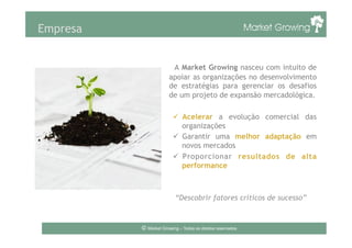 Empresa
A Market Growing nasceu com intuito de
apoiar as organizações no desenvolvimento
de estratégias para gerenciar os desafios
de um projeto de expansão mercadológica.
ü  Acelerar a evolução comercial das
organizações
ü  Garantir uma melhor adaptação em
novos mercados
ü  Proporcionar resultados de alta
performance
“Descobrir fatores críticos de sucesso”
© Market Growing – Todos os direitos reservados.
 