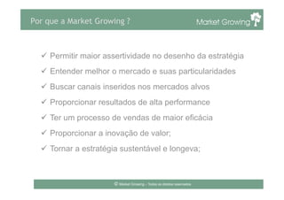 Por que a Market Growing ?
ü  Permitir maior assertividade no desenho da estratégia
ü  Entender melhor o mercado e suas particularidades
ü  Buscar canais inseridos nos mercados alvos
ü  Proporcionar resultados de alta performance
ü  Ter um processo de vendas de maior eficácia
ü  Proporcionar a inovação de valor;
ü  Tornar a estratégia sustentável e longeva;
© Market Growing – Todos os direitos reservados.
 