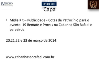 Capa
• Midia Kit – Publicidade - Cotas de Patrocínio para o
evento: 19 Remate e Provas na Cabanha São Rafael e
parceiros
20,21,22 e 23 de março de 2014

www.cabanhasaorafael.com.br

 
