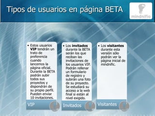 Tipos de usuarios en página BETA



     • Estos usuarios      • Los invitados       • Los visitantes
       VIP tendrán un        durante la BETA       durante esta
       trato de              serán los que         versión sólo
       preferencia           reciban las           podrán ver la
       cuando                invitaciones de       página inicial de
       lancemos la           los usuarios VIP.     mindnific.
       página oficial.       Podrán rellenar
       Durante la BETA       un formulario
       podrán subir          de registro y
       todos sus             subirán una foto
       proyectos y           de su proyecto.
       dispondrán de         Se estudiará su
       su propio perfil.     acceso a la web
       Pueden enviar         final si están al
       10 invitaciones.      nivel exigido.

     VIP                   Invitados             Visitantes
 