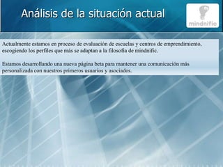 Análisis de la situación actual

Actualmente estamos en proceso de evaluación de escuelas y centros de emprendimiento,
escogiendo los perfiles que más se adaptan a la filosofía de mindnific.

Estamos desarrollando una nueva página beta para mantener una comunicación más
personalizada con nuestros primeros usuarios y asociados.
 