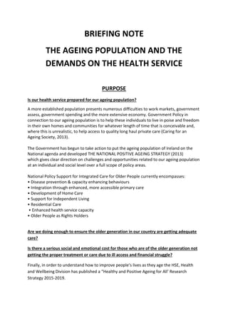 BRIEFING NOTE
THE AGEING POPULATION AND THE
DEMANDS ON THE HEALTH SERVICE
PURPOSE
Is our health service prepared for our ageing population?
A more established population presents numerous difficulties to work markets, government
assess, government spending and the more extensive economy. Government Policy in
connection to our ageing population is to help these individuals to live in poise and freedom
in their own homes and communities for whatever length of time that is conceivable and,
where this is unrealistic, to help access to quality long haul private care (Caring for an
Ageing Society, 2013).
The Government has begun to take action to put the ageing population of Ireland on the
National agenda and developed THE NATIONAL POSITIVE AGEING STRATEGY (2013)
which gives clear direction on challenges and opportunities related to our ageing population
at an individual and social level over a full scope of policy areas.
National Policy Support for Integrated Care for Older People currently encompasses:
• Disease prevention & capacity enhancing behaviours
• Integration through enhanced, more accessible primary care
• Development of Home Care
• Support for Independent Living
• Residential Care
• Enhanced health service capacity
• Older People as Rights Holders
Are we doing enough to ensure the older generation in our country are getting adequate
care?
Is there a serious social and emotional cost for those who are of the older generation not
getting the proper treatment or care due to ill access and financial struggle?
Finally, in order to understand how to improve people’s lives as they age the HSE, Health
and Wellbeing Division has published a “Healthy and Positive Ageing for All’ Research
Strategy 2015-2019.
 