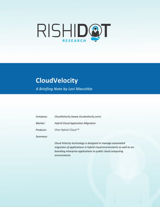  
CloudVelocity	
  
A	
  Briefing	
  Note	
  By	
  Lori	
  Macvittie	
  
CloudVelocity	
  
A	
  Briefing	
  Note	
  by	
  Lori	
  Macvittie	
  
	
  
Company:	
  	
   CloudVelocity	
  (www.cloudvelocity.com)	
  
Market:	
  	
   Hybrid	
  Cloud	
  Application	
  Migration	
  	
  
Products:	
  	
   One Hybrid Cloud™ 	
  
Summary:	
  	
   	
  	
  
Cloud	
  Velocity	
  technology	
  is	
  designed	
  to	
  manage	
  automated	
  
migration	
  of	
  applications	
  in	
  hybrid	
  cloud	
  environments	
  as	
  well	
  as	
  on-­‐
boarding	
  enterprise	
  applications	
  to	
  public	
  cloud	
  computing	
  
environments	
  
	
  
 