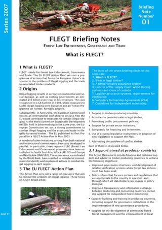 Briefing 
Note 
Number 
01 
FLEGT Briefing Notes 
FOREST LAW ENFORECMENT, GOVERNANCE AND TRADE 
What is FLEGT? 
ProForest 
Series 2007 
1 What is FLEGT? 
FLEGT stands for Forest Law Enforcement, Governance 
and Trade. The EU FLEGT Action Plan1 sets out a pro-gramme 
of actions that forms the European Union’s re-sponse 
to the problem of illegal logging and the trade 
in associated timber products. 
2 Origins 
Illegal logging results in serious environmental and so-cial 
damage, as well as costing governments an esti-mated 
$10 billion every year in lost revenues. This was 
recognised in a G8 Summit in 1998, where measures to 
tackle illegal logging were discussed and an ‘Action Pro-gramme 
on Forests’ formally adopted. 
Subsequently, in April 2002, the European Commission 
hosted an international workshop to discuss how the 
EU could contribute to measures to combat illegal log-ging. 
At the World Summit on Sustainable Development 
(WSSD), held in Johannesburg in the same year, the Eu-ropean 
Commission set out a strong commitment to 
combat illegal logging and the associated trade in ille-gally- 
harvested timber. The EU published its first Pro-posal 
for a FLEGT Action Plan in May 2003. 
A number of other initiatives, arising from both national 
and international commitments, have also developed in 
parallel. In particular, three regional FLEG (Forest Law 
Enforcement and Governance) processes have been es-tablished 
in South East Asia, Africa (AFLEG) and Europe 
and North Asia (ENAFLEG). These processes, co-ordinated 
by the World Bank, have resulted in ministerial commit-ments 
to identify and implement actions to combat ille-gal 
logging in each region. 
3 The EU FLEGT Action Plan 
The Action Plan sets out a range of measures that aim 
to combat the problem of illegal logging. These focus 
on seven broad areas; 
The titles of the seven briefing notes in this 
series are: 
1. What is FLEGT? 
2. What is legal timber? 
3. A timber legality assurance system 
4. Control of the supply chain: Wood tracing 
systems and chain of custody 
5. Legality assurance systems: requirements for 
verification 
6. Voluntary Partnership Agreements (VPA) 
7. Guidelines for independent monitoring 
1. Support to timber–producing countries; 
2. Activities to promote trade in legal timber; 
3. Promoting public procurement policies; 
4. Support for private sector initiatives; 
5. Safeguards for financing and investment; 
6. Use of existing legislative instruments or adoption of 
new legislation to support the Plan; 
7. Addressing the problem of conflict timber. 
Each of these is discussed below. 
3.1 Support aimed at producer countries 
The Action Plan aims to provide financial and technical sup-port 
and advice to timber-producing countries to achieve 
the following objectives: 
• Improved governance structures, and development of 
reliable verification systems where forest law enforce-ment 
has been weak; 
• Policy reform that focuses on laws and regulations that 
are appropriate to the country in question, and 
through which all stakeholders can engage in policy 
dialogue; 
• Improved transparency and information exchange 
between producing and consuming countries, includ-ing 
support for independent forest monitoring; 
• Capacity building and training in producing countries, 
including support for governance institutions in the 
implementation of new governance procedures; 
• Support for the development of community-based 
forest management and the empowerment of local 
page 01 
ProForest 
ProForest 
 