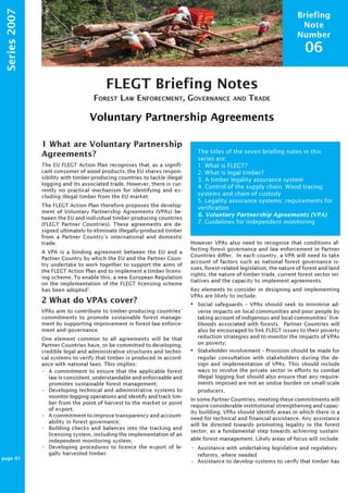Briefing 
Note 
Number 
06 
FLEGT Briefing Notes 
FOREST LAW ENFORECMENT, GOVERNANCE AND TRADE 
Voluntary Partnership Agreements 
ProForest 
Series 2007 
1 What are Voluntary Partnership 
Agreements? 
The EU FLEGT Action Plan recognises that, as a signifi-cant 
consumer of wood products, the EU shares respon-sibility 
with timber-producing countries to tackle illegal 
logging and its associated trade. However, there is cur-rently 
no practical mechanism for identifying and ex-cluding 
illegal timber from the EU market. 
The FLEGT Action Plan therefore proposes the develop-ment 
of Voluntary Partnership Agreements (VPAs) be-tween 
the EU and individual timber-producing countries 
(FLEGT Partner Countries). These agreements are de-signed 
ultimately to eliminate illegally-produced timber 
from a Partner Country’s international and domestic 
trade. 
A VPA is a binding agreement between the EU and a 
Partner Country by which the EU and the Partner Coun-try 
undertake to work together to support the aims of 
the FLEGT Action Plan and to implement a timber licens-ing 
scheme. To enable this, a new European Regulation 
on the implementation of the FLEGT licensing scheme 
has been adopted1. 
2 What do VPAs cover? 
VPAs aim to contribute to timber-producing countries’ 
commitments to promote sustainable forest manage-ment 
by supporting improvement in forest law enforce-ment 
and governance. 
One element common to all agreements will be that 
Partner Countries have, or be committed to developing, 
credible legal and administrative structures and techni-cal 
systems to verify that timber is produced in accord-ance 
with national laws. This implies: 
• A commitment to ensure that the applicable forest 
law is consistent, understandable and enforceable and 
promotes sustainable forest management; 
• Developing technical and administrative systems to 
monitor logging operations and identify and track tim-ber 
from the point of harvest to the market or point 
of export; 
• A commitment to improve transparency and account-ability 
in forest governance; 
• Building checks and balances into the tracking and 
licensing system, including the implementation of an 
independent monitoring system; 
• Developing procedures to licence the export of le-gally 
harvested timber. 
The titles of the seven briefing notes in this 
series are: 
1. What is FLEGT? 
2. What is legal timber? 
3. A timber legality assurance system 
4. Control of the supply chain: Wood tracing 
systems and chain of custody 
5. Legality assurance systems: requirements for 
verification 
6. Voluntary Partnership Agreements (VPA) 
7. Guidelines for independent monitoring 
However VPAs also need to recognise that conditions af-fecting 
forest governance and law enforcement in Partner 
Countries differ. In each country, a VPA will need to take 
account of factors such as national forest governance is-sues, 
forest-related legislation, the nature of forest and land 
rights, the nature of timber trade, current forest sector ini-tiatives 
and the capacity to implement agreements. 
Key elements to consider in designing and implementing 
VPAs are likely to include: 
• Social safeguards – VPAs should seek to minimise ad-verse 
impacts on local communities and poor people by 
taking account of indigenous and local communities’ live-lihoods 
associated with forests. Partner Countries will 
also be encouraged to link FLEGT issues to their poverty 
reduction strategies and to monitor the impacts of VPAs 
on poverty; 
• Stakeholder involvement – Provision should be made for 
regular consultation with stakeholders during the de-sign 
and implementation of VPAs. This should include 
ways to involve the private sector in efforts to combat 
illegal logging but should also ensure that any require-ments 
imposed are not an undue burden on small-scale 
producers. 
In some Partner Countries, meeting these commitments will 
require considerable institutional strengthening and capac-ity 
building. VPAs should identify areas in which there is a 
need for technical and financial assistance. Any assistance 
will be directed towards promoting legality in the forest 
sector, as a fundamental step towards achieving sustain-able 
forest management. Likely areas of focus will include: 
• Assistance with undertaking legislative and regulatory 
reforms, where needed 
• Assistance to develop systems to verify that timber has 
page 01 
 